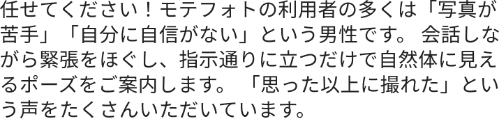 任せてください！モテフォトの利用者の多くは「写真が苦手」「自分に自信がない」という男性です。 会話しながら緊張をほぐし、指示通りに立つだけで自然体に見えるポーズをご案内します。 「思った以上に撮れた」という声をたくさんいただいています。